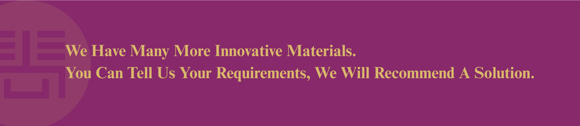 We have many more innovative materials. You can tell us your requirements and we will recommend a solution. (1)